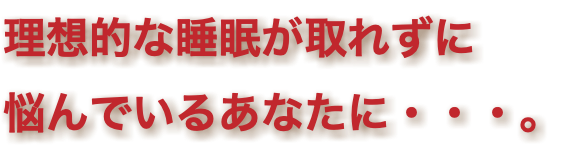 理想的な睡眠が取れずに 悩んでいるあなたに・・・。