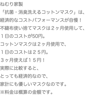 ねむり家製 「抗菌・消臭洗えるコットンマスク」は、 経済的なコストパフォーマンスが自慢！ 不縫布使い捨てマスクは２ヶ月使用して、 １日のコストが50円。 コットンマスクは２ヶ月使用で、 １日のコストは２５円。 ３ヶ月使えば１５円！ 実際に比較すると、 とっても経済的なので、 家計にも優しいマスクなのです。 ※料金は概算の金額です。