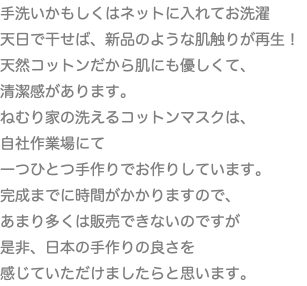 手洗いかもしくはネットに入れてお洗濯 天日で干せば、新品のような肌触りが再生！ 天然コットンだから肌にも優しくて、 清潔感があります。 ねむり家の洗えるコットンマスクは、 自社作業場にて 一つひとつ手作りでお作りしています。 完成までに時間がかかりますので、 あまり多くは販売できないのですが 是非、日本の手作りの良さを 感じていただけましたらと思います。
