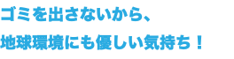 ゴミを出さないから、 地球環境にも優しい気持ち！