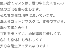 使い捨てマスクは、世の中にたくさんの 紙のゴミを生み出します。 私たちの住む地球は泣いています。 洗えるコットンマスクは、丈夫ですから、洗ってまた再生！ ゴミを出さずに、地球環境に優しくて、 心にも身体にもうれしくて 安心な衛生アイテムなのです！