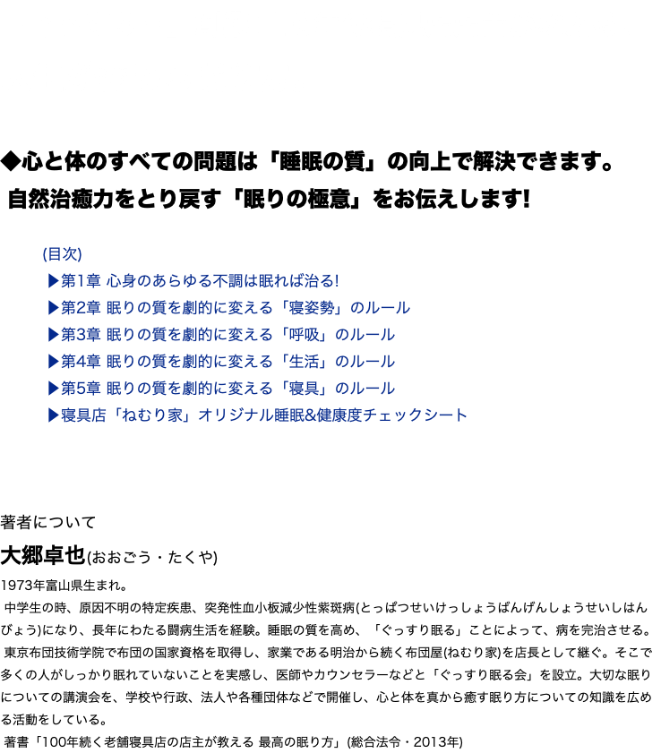 「ぐっすり…」創業110年の寝具店店主が教える、 人生が変わる眠り方。 ◆心と体のすべての問題は「睡眠の質」の向上で解決できます。 自然治癒力をとり戻す「眠りの極意」をお伝えします! (目次) ▶︎第1章 心身のあらゆる不調は眠れば治る! ▶︎第2章 眠りの質を劇的に変える「寝姿勢」のルール ▶︎第3章 眠りの質を劇的に変える「呼吸」のルール ▶︎第4章 眠りの質を劇的に変える「生活」のルール ▶︎第5章 眠りの質を劇的に変える「寝具」のルール ▶︎寝具店「ねむり家」オリジナル睡眠&健康度チェックシート 著者について 大郷卓也(おおごう・たくや) 1973年富山県生まれ。 中学生の時、原因不明の特定疾患、突発性血小板減少性紫斑病(とっぱつせいけっしょうばんげんしょうせいしはんびょう)になり、長年にわたる闘病生活を経験。睡眠の質を高め、「ぐっすり眠る」ことによって、病を完治させる。 東京布団技術学院で布団の国家資格を取得し、家業である明治から続く布団屋(ねむり家)を店長として継ぐ。そこで多くの人がしっかり眠れていないことを実感し、医師やカウンセラーなどと「ぐっすり眠る会」を設立。大切な眠りについての講演会を、学校や行政、法人や各種団体などで開催し、心と体を真から癒す眠り方についての知識を広める活動をしている。 著書「100年続く老舗寝具店の店主が教える 最高の眠り方」(総合法令・2013年)